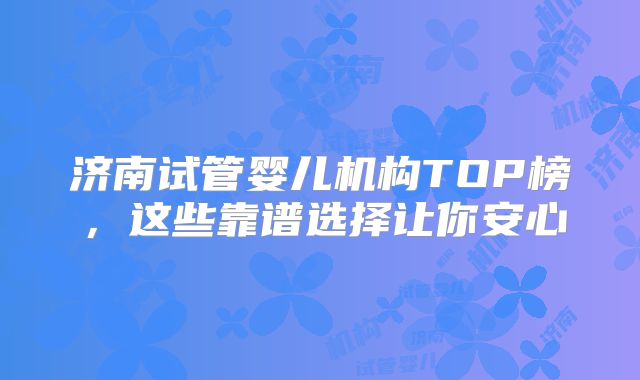 济南试管婴儿机构TOP榜，这些靠谱选择让你安心