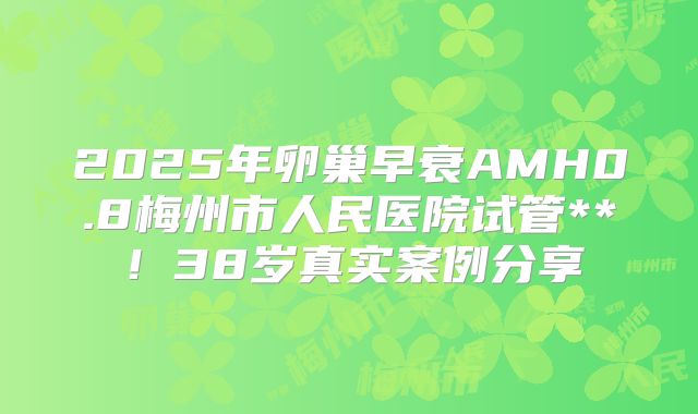 2025年卵巢早衰AMH0.8梅州市人民医院试管**！38岁真实案例分享