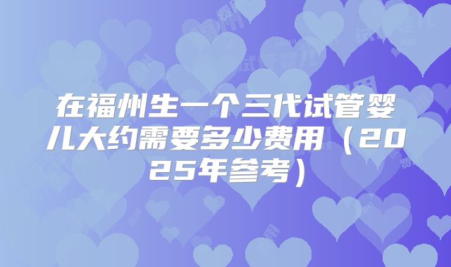 在福州生一个三代试管婴儿大约需要多少费用(2025年参考)