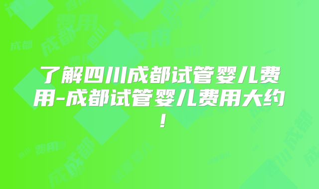 了解四川成都试管婴儿费用-成都试管婴儿费用大约！