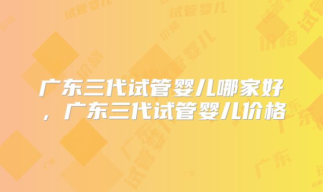 广东三代试管婴儿哪家好，广东三代试管婴儿价格