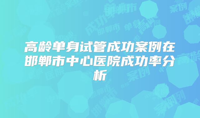 高龄单身试管成功案例在邯郸市中心医院成功率分析