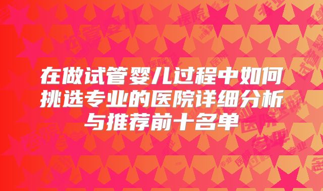 在做试管婴儿过程中如何挑选专业的医院详细分析与推荐前十名单