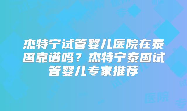 杰特宁试管婴儿医院在泰国靠谱吗？杰特宁泰国试管婴儿专家推荐