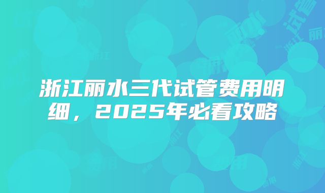 浙江丽水三代试管费用明细，2025年必看攻略