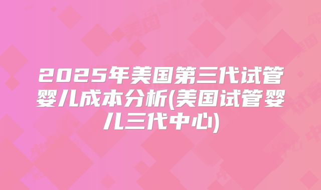2025年美国第三代试管婴儿成本分析(美国试管婴儿三代中心)