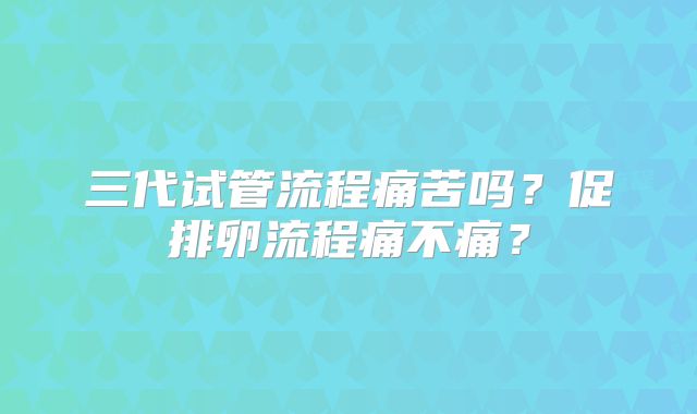 三代试管流程痛苦吗？促排卵流程痛不痛？