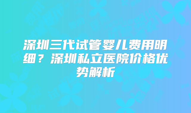 深圳三代试管婴儿费用明细？深圳私立医院价格优势解析