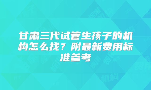 甘肃三代试管生孩子的机构怎么找？附最新费用标准参考