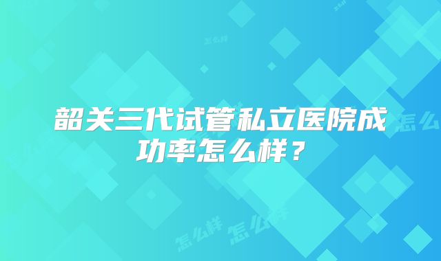 韶关三代试管私立医院成功率怎么样？