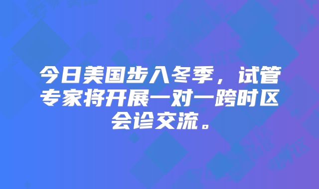 今日美国步入冬季，试管专家将开展一对一跨时区会诊交流。