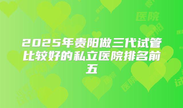 2025年贵阳做三代试管比较好的私立医院排名前五