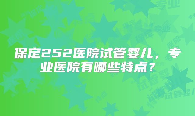 保定252医院试管婴儿，专业医院有哪些特点？
