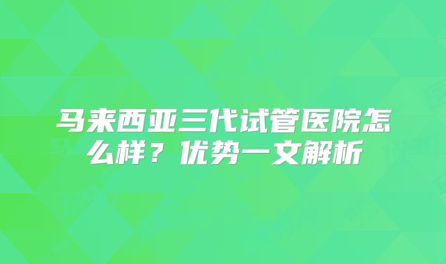 马来西亚三代试管医院怎么样？优势一文解析