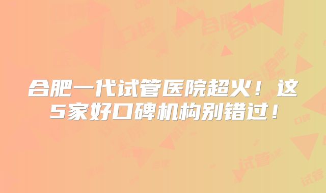 合肥一代试管医院超火！这5家好口碑机构别错过！