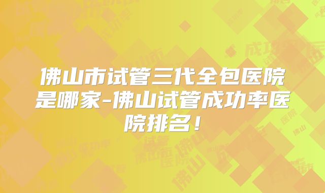 佛山市试管三代全包医院是哪家-佛山试管成功率医院排名!