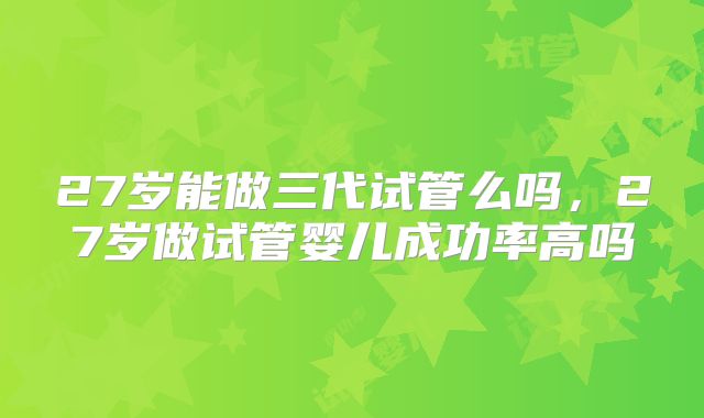 27岁能做三代试管么吗，27岁做试管婴儿成功率高吗