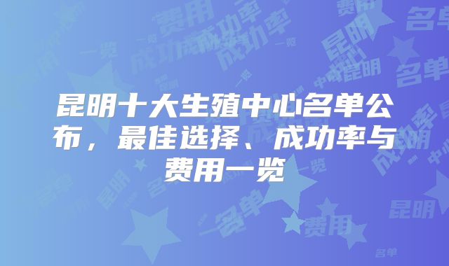 昆明十大生殖中心名单公布，最佳选择、成功率与费用一览