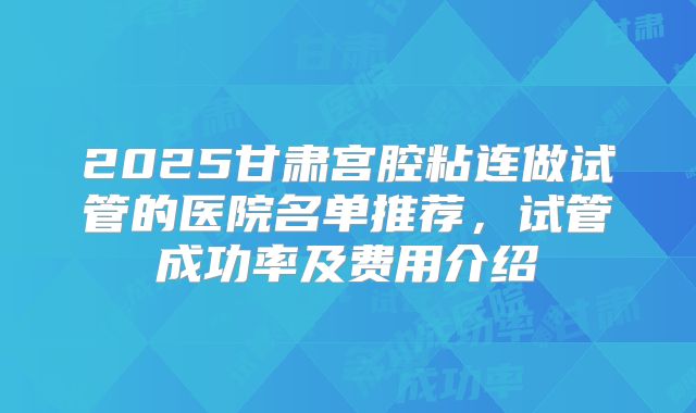 2025甘肃宫腔粘连做试管的医院名单推荐，试管成功率及费用介绍