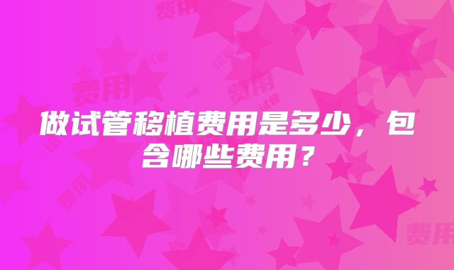 做试管移植费用是多少，包含哪些费用？