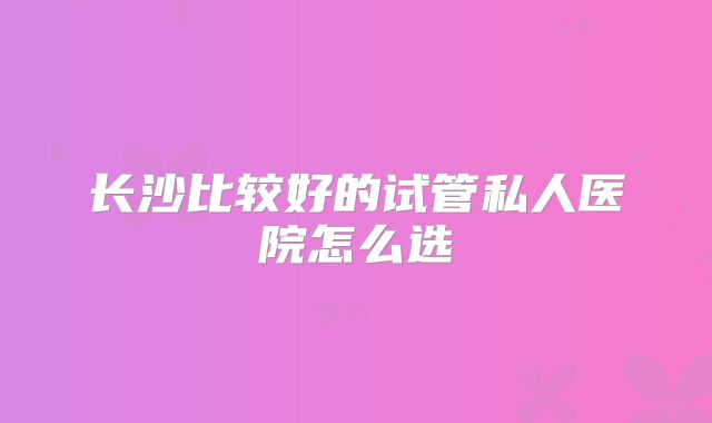 长沙比较好的试管私人医院怎么选
