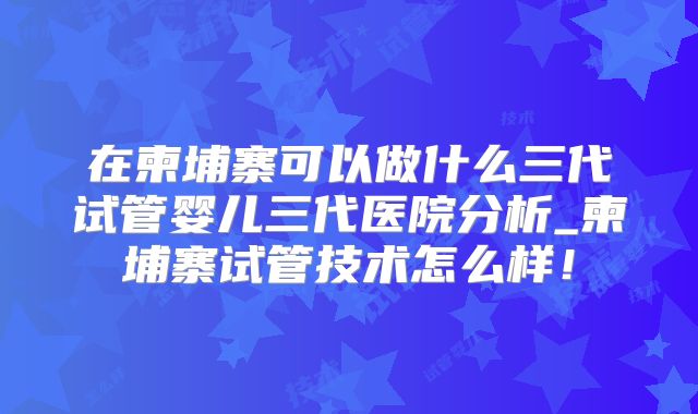 在柬埔寨可以做什么三代试管婴儿三代医院分析_柬埔寨试管技术怎么样!