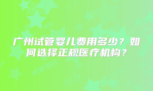 广州试管婴儿费用多少？如何选择正规医疗机构？