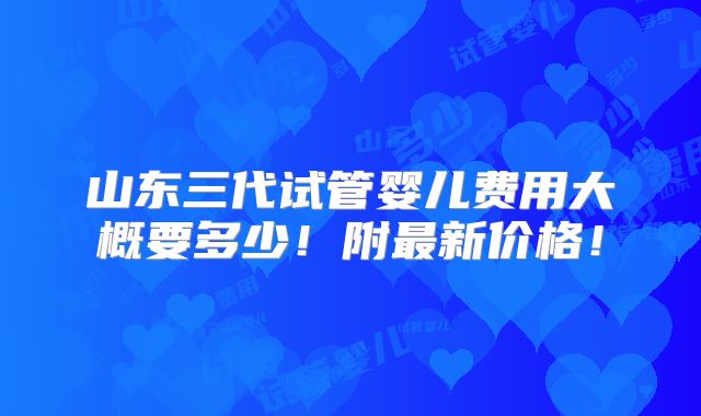 山东三代试管婴儿费用大概要多少!附最新价格!