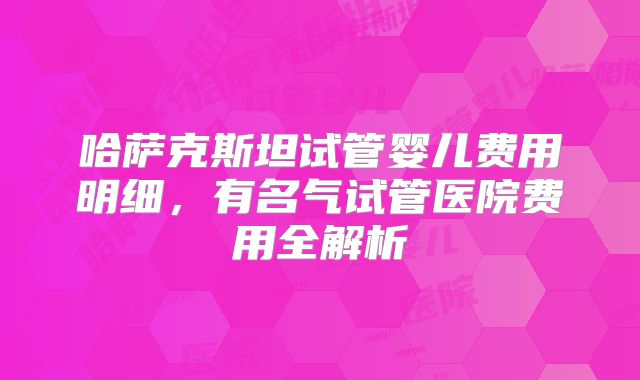哈萨克斯坦试管婴儿费用明细，有名气试管医院费用全解析