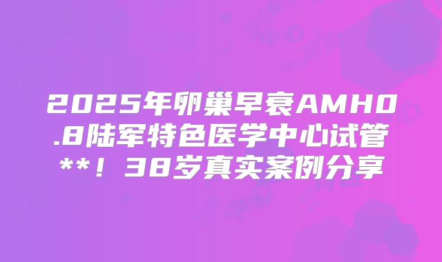 2025年卵巢早衰AMH0.8陆军特色医学中心试管**！38岁真实案例分享