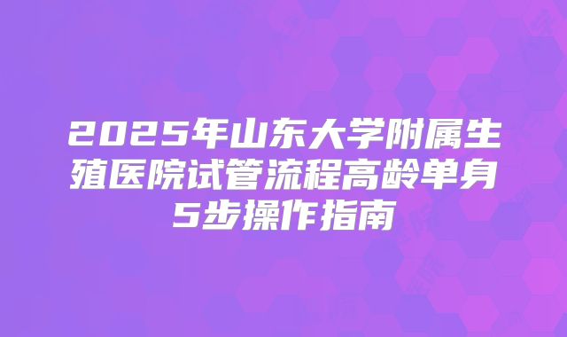 2025年山东大学附属生殖医院试管流程高龄单身5步操作指南