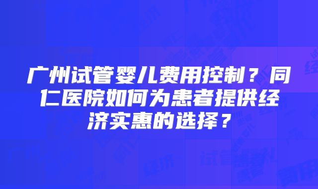 广州试管婴儿费用控制？同仁医院如何为患者提供经济实惠的选择？