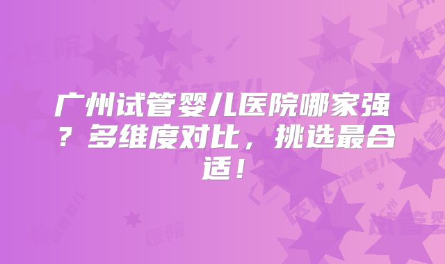 广州试管婴儿医院哪家强?多维度对比,挑选最合适!