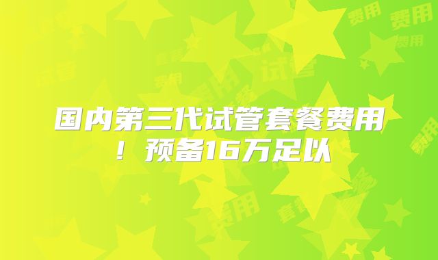 国内第三代试管套餐费用！预备16万足以