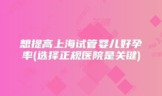 想提高上海试管婴儿好孕率(选择正规医院是关键)