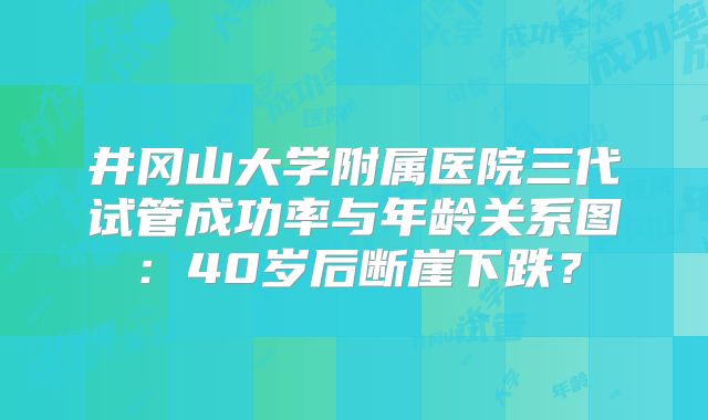 井冈山大学附属医院三代试管成功率与年龄关系图：40岁后断崖下跌？