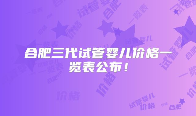 合肥三代试管婴儿价格一览表公布!