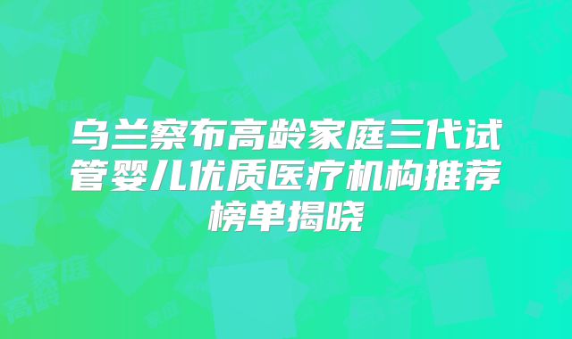 乌兰察布高龄家庭三代试管婴儿优质医疗机构推荐榜单揭晓