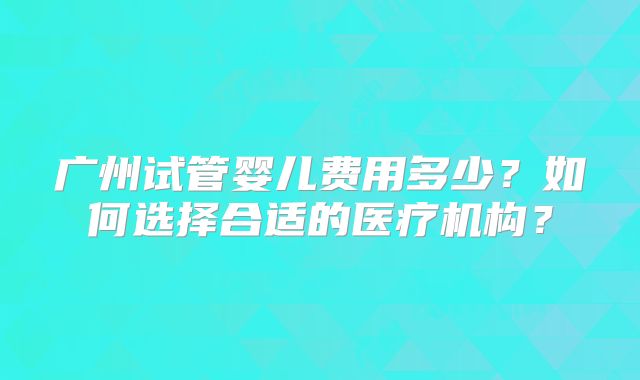 广州试管婴儿费用多少？如何选择合适的医疗机构？