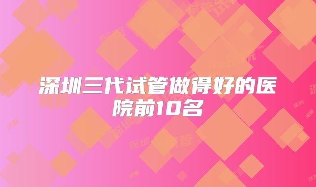 深圳三代试管做得好的医院前10名