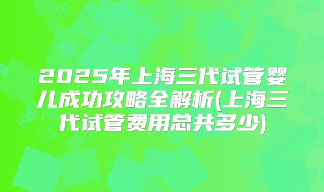 2025年上海三代试管婴儿成功攻略全解析(上海三代试管费用总共多少)