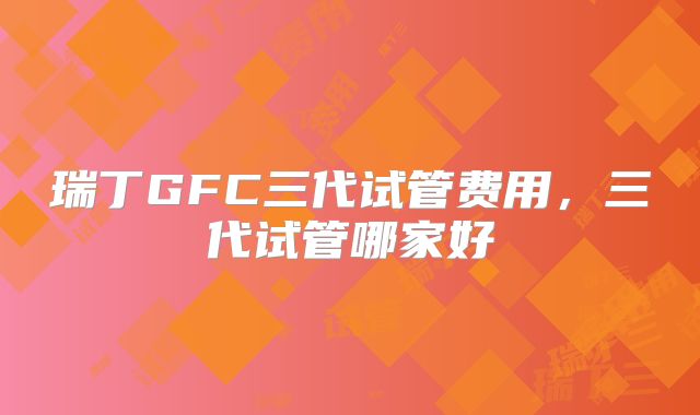 瑞丁GFC三代试管费用，三代试管哪家好
