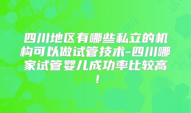 四川地区有哪些私立的机构可以做试管技术-四川哪家试管婴儿成功率比较高！