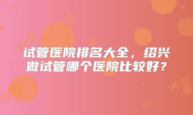 试管医院排名大全，绍兴做试管哪个医院比较好？