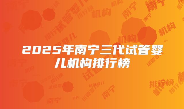 2025年南宁三代试管婴儿机构排行榜