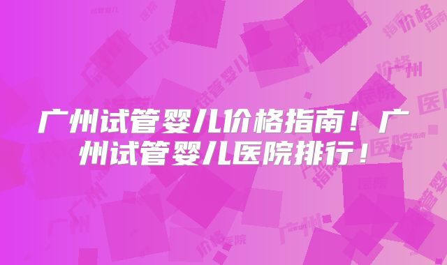 广州试管婴儿价格指南！广州试管婴儿医院排行！