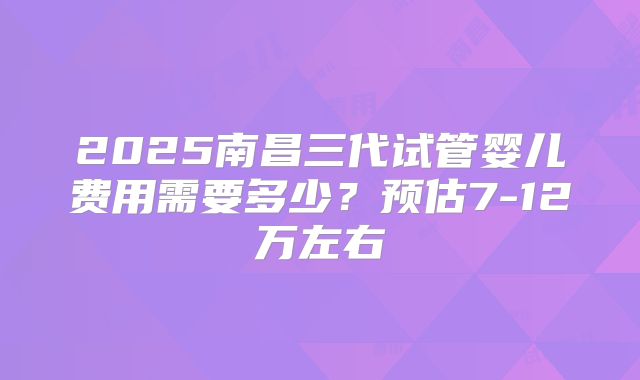 2025南昌三代试管婴儿费用需要多少?预估7-12万左右