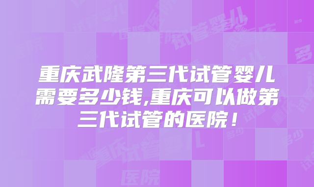 重庆武隆第三代试管婴儿需要多少钱,重庆可以做第三代试管的医院！