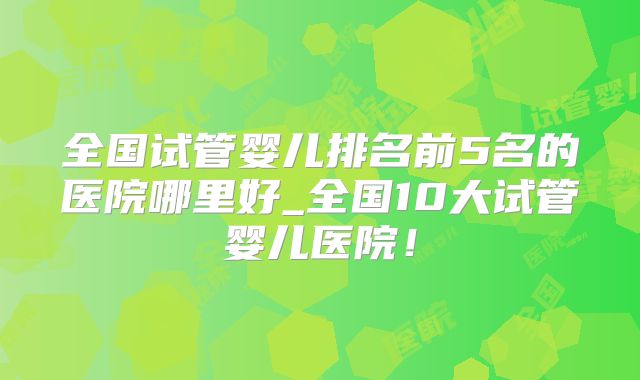 全国试管婴儿排名前5名的医院哪里好_全国10大试管婴儿医院！
