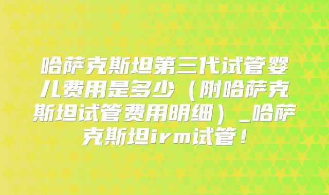 哈萨克斯坦第三代试管婴儿费用是多少（附哈萨克斯坦试管费用明细）_哈萨克斯坦irm试管！